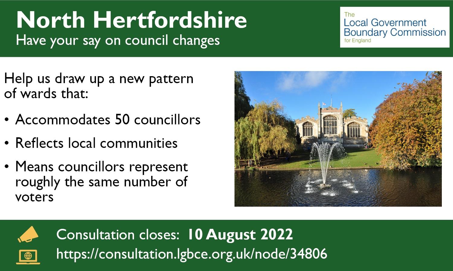 North Hertfordshire - Have your say on council changes. Help us draw up a new pattern of wards that accommodates 50 councillors, reflects local communities and means councillors represent roughly the same number of voters. Consultation closes 10 August 2022.